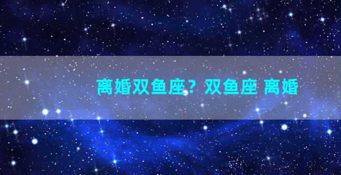 离婚双鱼座？双鱼座 离婚